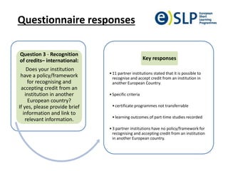 Questionnaire responses
Question 3 - Recognition
of credits– international:
Does your institution
have a policy/framework
for recognising and
accepting credit from an
institution in another
European country?
If yes, please provide brief
information and link to
relevant information.
•11 partner institutions stated that it is possible to
recognise and accept credit from an institution in
another European Country.
•Specific criteria
•certificate programmes not transferrable
•learning outcomes of part-time studies recorded
•3 partner institutions have no policy/framework for
recognising and accepting credit from an institution
in another European country.
Key responses
 
