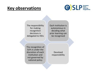 Key observations
The responsibility
for making
recognition
decisions is
delegated to HEIs
Each institution is
autonomous in
deciding what
prior learning can
be recognised
The recognition of
SLPs is under the
discretion of each
institution and
not governed by
national policy
Devolved
responsibility
 
