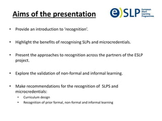 Aims of the presentation
• Provide an introduction to ‘recognition’.
• Highlight the benefits of recognising SLPs and microcredentials.
• Present the approaches to recognition across the partners of the ESLP
project.
• Explore the validation of non-formal and informal learning.
• Make recommendations for the recognition of SLPS and
microcredentials:
• Curriculum design
• Recognition of prior formal, non-formal and informal learning
 