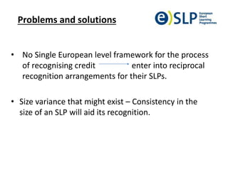 Problems and solutions
• No Single European level framework for the process
of recognising credit enter into reciprocal
recognition arrangements for their SLPs.
• Size variance that might exist – Consistency in the
size of an SLP will aid its recognition.
 