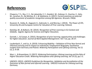 References
• Chaparro, T. S., Ros, C. E., De Labastida, E. F., Goedert, M., Goksoyr, K., Huertas, E., Kelo,
M., Lenehan, N., De Micheo, R. L. & Valeikiene, A. (2017). Current practices on external
quality assurance of academic recognition among QA Agencies. Brussels: ENQA.
• Duvecot, R., Halba, B., Aagaard, K., Gabrscek, S., and Murray, J. (2014). The Power of VPL.
University AS and European Centre for Valuation of Prior Learning: Holland.
• Dzelalija, M., & Balkovic, M. (2014). Recognition of Prior Learning in EU Context and
Globally. Zagreb: Agency for Science and Higher Education.
• Garnett, J., & Cavaye, A. (2015). Recognition of prior learning: opportunities and challenges
for higher education. Journal of Work-Applied Management. Vol 7 (1), pp. 28-37.
• Laudenbach, F., and Lis, A. (2019). Enhancing Mobility – Validation of Prior Non-formal and
Informal Learning and its Impact on Individuals’ Employment Biography: Qualitative
Insights from Germany and Poland. Widening Participation and Lifelong Learning, Vol 21
(1), p. 8-28.
• Marr, L., & Bravenboer, D. (2017). Widening Participation, Lifelong Learning and the Role of
Higher Education Credit. Widening Participation and Lifelong Learning, Vol 19 (3), pp 1-5.
• UNESCO. (2012). UNESCO Guidelines for Recognition, Validation and Accreditation of the
Outcomes of Non-formal and Informal Learning. UNESCO Institute for Lifelong Learning:
Germany.
 
