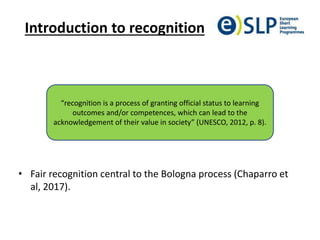 Introduction to recognition
• Fair recognition central to the Bologna process (Chaparro et
al, 2017).
“recognition is a process of granting official status to learning
outcomes and/or competences, which can lead to the
acknowledgement of their value in society” (UNESCO, 2012, p. 8).
 