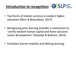 Introduction to recognition
• Two forms of market currency in modern higher
education (Marr & Bravenboer, 2017).
• Recognising prior learning provides a mechanism to
“certify existent human capital and foster personal
career development” (Dzelalija & Balkovic, 2014).
• Facilitates learner mobility and lifelong learning.
 