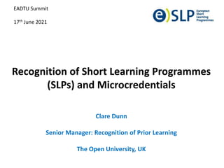 Recognition of Short Learning Programmes
(SLPs) and Microcredentials
Clare Dunn
Senior Manager: Recognition of Prior Learning
The Open University, UK
EADTU Summit
17th June 2021
 