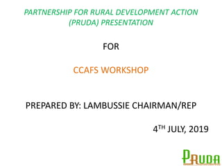 PARTNERSHIP FOR RURAL DEVELOPMENT ACTION
(PRUDA) PRESENTATION
FOR
CCAFS WORKSHOP
PREPARED BY: LAMBUSSIE CHAIRMAN/REP
4TH JULY, 2019
 
