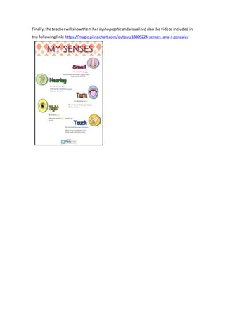 Finally,the teacherwillshowthemher inphographicandvisualizedalsothe videos included in
the following link: https://magic.piktochart.com/output/18309224-senses_ana-r-gonzalez
 