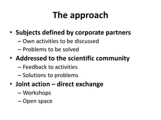 The approach
• Subjects defined by corporate partners
  – Own activities to be discussed
  – Problems to be solved
• Addressed to the scientific community
  – Feedback to activities
  – Solutions to problems
• Joint action – direct exchange
  – Workshops
  – Open space
 