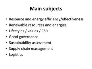 Main subjects
•   Resource and energy efficiency/effectiveness
•   Renewable resources and energies
•   Lifestyles / values / CSR
•   Good governance
•   Sustainability assessment
•   Supply chain management
•   Logistics
 