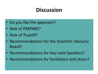 Discussion
• Do you like the approach?
• Role of PREPARE?
• Role of TrustIN?
• Recommendations for the Scientific Advisory
  Board?
• Recommendations for Key-note Speakers?
• Recommendations for facilitators and chairs?
 