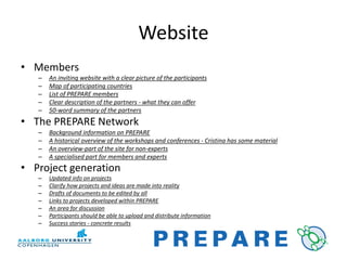 Website
• Members
   –   An inviting website with a clear picture of the participants
   –   Map of participating countries
   –   List of PREPARE members
   –   Clear description of the partners - what they can offer
   –   50-word summary of the partners
• The PREPARE Network
   –   Background information on PREPARE
   –   A historical overview of the workshops and conferences - Cristina has some material
   –   An overview-part of the site for non-experts
   –   A specialised part for members and experts
• Project generation
   –   Updated info on projects
   –   Clarify how projects and ideas are made into reality
   –   Drafts of documents to be edited by all
   –   Links to projects developed within PREPARE
   –   An area for discussion
   –   Participants should be able to upload and distribute information
   –   Success stories - concrete results
 