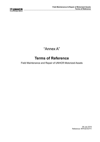 Field Maintenance & Repair of Motorized Assets
Terms of Reference
“Annex A”
Terms of Reference
Field Maintenance and Repair of UNHCR Motorized Assets
08 July 2016
Reference: RFP/2016/771
 