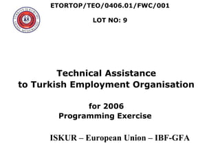 ETORTOP/TEO/0406.01/FWC/001
LOT NO: 9
Technical Assistance
to Turkish Employment Organisation
for 2006
Programming Exercise
ISKUR – European Union – IBF-GFA
 