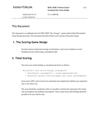 HSE CKIR ”Serious Game”                            1 (5)
                                                Scoring in the Game design

            ADDENDUM TO                         27.11.2009/JK
            GAME DESIGN




This Document

This document is an addendum for the HSE CKIR ”Save Energy” –project deliverable (Powerpoint)
Game Design document. This document describes details in the scoring of the game design.


 1. The Scoring Game Design

           Scoring consists of personal scorings of each player, total scores of players in each
           building and real world energy consumption data.


2. Total Scoring

           The total score of the building is calculated and shown as follows:

             Building's real world energy consumption
               - (Building's consumption - trend approximation)
               - modifiers gained from minigames and other achievements

           Score unit is kWh, and it can be also calculated and compared per habitant, per registered
           user or any other way.

           The score should be visualized so that it is possible to distinct the expectation (by trend),
           real consumption and modified consumption. These values from each building should be
           possible to be seen side by side.
 