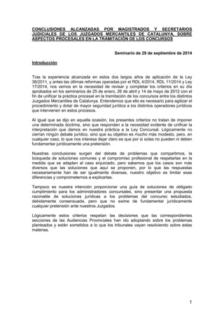 1
CONCLUSIONES ALCANZADAS POR MAGISTRADOS Y SECRETARIOS
JUDICIALES DE LOS JUZGADOS MERCANTILES DE CATALUNYA, SOBRE
ASPECTOS PROCESALES EN LA TRAMITACIÓN DE LOS CONCURSOS
Seminario de 29 de septiembre de 2014
Introducción
Tras la experiencia alcanzada en estos dos largos años de aplicación de la Ley
38/2011, y antes las últimas reformas operadas por el RDL 4/2014, RDL 11/2014 y Ley
17/2014, nos vemos en la necesidad de revisar y completar los criterios en su día
aprobados en los seminarios de 25 de enero, 26 de abril y 14 de mayo de 2012 con el
fin de unificar la práctica procesal en la tramitación de los concursos entre los distintos
Juzgados Mercantiles de Catalunya. Entendemos que ello es necesario para agilizar el
procedimiento y dotar de mayor seguridad jurídica a los distintos operadores jurídicos
que intervienen en estos procesos.
Al igual que se dijo en aquella ocasión, los presentes criterios no tratan de imponer
una determinada doctrina, sino que responden a la necesidad evidente de unificar la
interpretación que damos en nuestra práctica a la Ley Concursal. Lógicamente no
cierran ningún debate jurídico, sino que su objetivo es mucho más modesto, pero, en
cualquier caso, lo que nos interesa dejar claro es que por si solas no pueden ni deben
fundamentar jurídicamente una pretensión.
Nuestras conclusiones surgen del debate de problemas que compartimos, la
búsqueda de soluciones comunes y el compromiso profesional de respetarlas en la
medida que se adapten al caso enjuiciado, pero sabemos que los casos son más
diversos que las soluciones que aquí se proponen, por lo que las respuestas
necesariamente han de ser igualmente diversas, nuestro objetivo es limitar esas
diferencias y comprometernos a explicarlas.
Tampoco es nuestra intención proporcionar una guía de soluciones de obligado
cumplimiento para los administradores concursales, sino presentar una propuesta
razonable de soluciones jurídicas a los problemas del concurso estudiados,
debidamente consensuada, pero que no exime de fundamentar jurídicamente
cualquier pretensión ante nuestros Juzgados.
Lógicamente estos criterios respetan las decisiones que las correspondientes
secciones de las Audiencias Provinciales han ido adoptando sobre los problemas
planteados y están sometidos a lo que los tribunales vayan resolviendo sobre estas
materias.
 