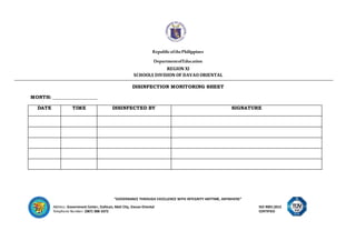 “GOVERNANCE THROUGH EXCELLENCE WITH INTEGRITY ANYTIME, ANYWHERE”
Address: Government Center, Dahican, Mati City, Davao Oriental ISO 9001:2015
Telephone Number: (087) 388-3372 CERTIFIED
RepublicofthePhilippines
DepartmentofEducation
REGION XI
SCHOOLS DIVISION OF DAVAO ORIENTAL
DISINFECTION MONITORING SHEET
MONTH: ___________________
DATE TIME DISINFECTED BY SIGNATURE
 