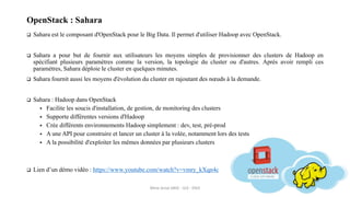 OpenStack : Sahara
 Sahara est le composant d'OpenStack pour le Big Data. Il permet d'utiliser Hadoop avec OpenStack.
 Sahara a pour but de fournir aux utilisateurs les moyens simples de provisionner des clusters de Hadoop en
spécifiant plusieurs paramètres comme la version, la topologie du cluster ou d'autres. Après avoir rempli ces
paramètres, Sahara déploie le cluster en quelques minutes.
 Sahara fournit aussi les moyens d'évolution du cluster en rajoutant des nœuds à la demande.
 Sahara : Hadoop dans OpenStack
 Facilite les soucis d'installation, de gestion, de monitoring des clusters
 Supporte différentes versions d'Hadoop
 Crée différents environnements Hadoop simplement : dev, test, pré-prod
 A une API pour construire et lancer un cluster à la volée, notamment lors des tests
 A la possibilité d'exploiter les mêmes données par plusieurs clusters
 Lien d’un démo vidéo : https://www.youtube.com/watch?v=vmry_kXqn4c
Mme Amal ABID - GI3 - ENIS
 