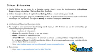 Mahout : Présentation
 Apache Mahout est un projet de la fondation Apache visant à créer des implémentations d'algorithmes
d'apprentissage automatique (Machine Learning) distribués.
 D'abord développé au-dessus de la plate-forme Hadoop, Mahout a ensuite utilisé Apache Spark.
 Les algorithmes principaux proposés par Mahout pour faire du partitionnement de données et de la classification
automatique sont implémentés avec Apache Hadoop en utilisant le paradigme MapReduce.
 L’utilisation de Mahout sur Hadoop est simple.
 Par exemple si nous voulons faire du clustering avec K-means, il suffit de lancer une (ou des) commande(s) qui
contiennent quelques paramètres tels que :
 input : le chemin de votre dataset.
 clusters : les centroïdes d'entrée, en tant que vecteurs.
 output : le chemin du repertoire de sortie.
 distanceMeasure : Le nom de classe de la mesure de distance. La valeur par défaut est SquaredEuclidean.
 k : Le k dans k-Means. Si spécifié, une sélection aléatoire de k vecteurs sera choisie comme centroïde et écrite
dans le chemin d'entrée des clusters.
 Lien : https://mahout.apache.org/users/clustering/k-means-commandline.html
 Tuto exemple
 Lien : https://www.youtube.com/watch?v=Vub7ffAkn7Q
 