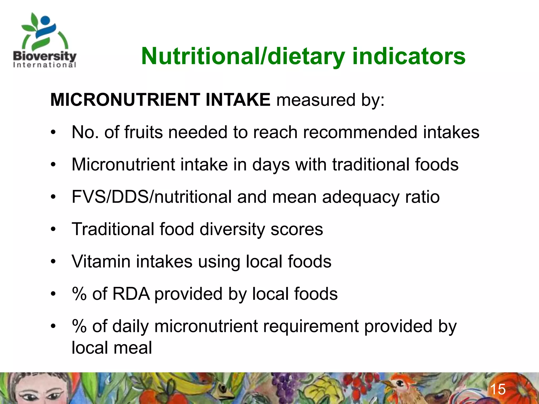 Nutritional/dietary indicators
MICRONUTRIENT INTAKE measured by:
• No. of fruits needed to reach recommended intakes
• Micronutrient intake in days with traditional foods
• FVS/DDS/nutritional and mean adequacy ratio
• Traditional food diversity scores
• Vitamin intakes using local foods
• % of RDA provided by local foods
• % of daily micronutrient requirement provided by
  local meal

                                                        15
 
