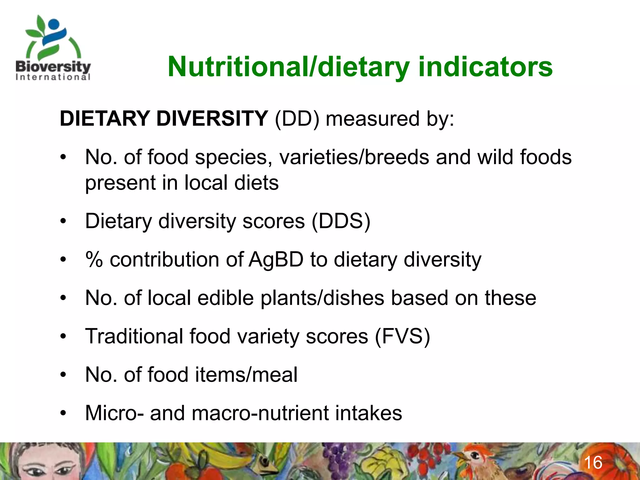 Nutritional/dietary indicators
DIETARY DIVERSITY (DD) measured by:
• No. of food species, varieties/breeds and wild foods
  present in local diets
• Dietary diversity scores (DDS)
• % contribution of AgBD to dietary diversity
• No. of local edible plants/dishes based on these
• Traditional food variety scores (FVS)
• No. of food items/meal
• Micro- and macro-nutrient intakes

                                                         16
 