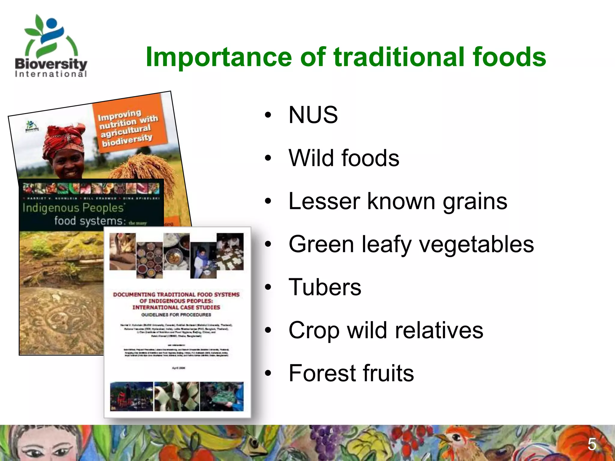 Importance of traditional foods

         • NUS
         • Wild foods
         • Lesser known grains
         • Green leafy vegetables
         • Tubers
         • Crop wild relatives
         • Forest fruits

                                    5
 