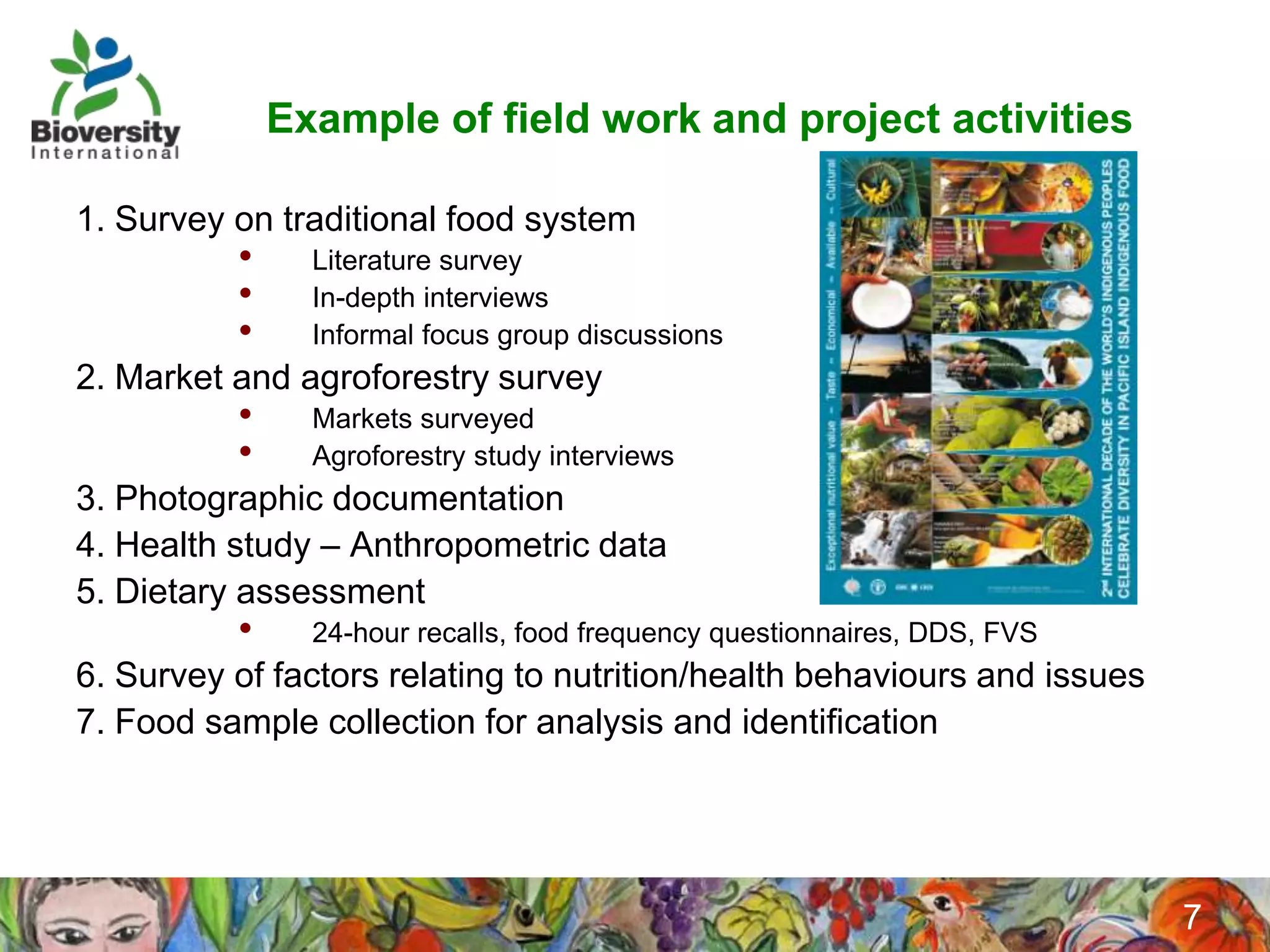 Example of field work and project activities

1. Survey on traditional food system
          •     Literature survey
          •     In-depth interviews
          •     Informal focus group discussions
2. Market and agroforestry survey
          •     Markets surveyed
          •     Agroforestry study interviews
3. Photographic documentation
4. Health study – Anthropometric data
5. Dietary assessment
          •     24-hour recalls, food frequency questionnaires, DDS, FVS
6. Survey of factors relating to nutrition/health behaviours and issues
7. Food sample collection for analysis and identification

                         Adapted from: Indigenous Peoples’ Food Systems,
                         FAO/CINE, 2009
                                                                           7
 