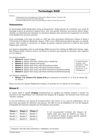 Technologie RAID.doc édition du 25/10/2014 Page 1 sur 3
Technologie RAID
Sources :
- Compendium des technologies de l’information (Bjoern Gruner, Transtec AG)
- Linux sécurité (Franck Huet, ENI éditions)
- CommentCaMarche.Net (Jean-François Pillou) et divers autres sites internet
Présentation
La technologie RAID (Redundant Array of Inexpensive1 Disks) permet de constituer une unité de
stockage à partir de plusieurs disques durs, avec une grande tolérance aux pannes (haute dispo-
nibilité). La répartition des données sur plusieurs disques durs permet d'en augmenter la sécurité
et de fiabiliser les services associés.
Cette technologie a été mise au point en 1987 par trois chercheurs (Patterson, Gibson et Katz) à
l'Université de Californie (Berkeley). Depuis 1992 c'est le RAID Advisory Board qui gère ces spécifi-
cations. Elle consiste à constituer un disque de grosse capacité (coûteux) à l'aide de plus petits
disques (peu onéreux).
Les disques assemblés selon la technologie RAID peuvent être utilisés de différentes façons, appe-
lées Niveaux RAID. Chacun d'entre eux décrit la manière par laquelle les données sont réparties
sur les disques :
Les niveaux simples :
• Niveau 0: appelé striping
• Niveau 1: appelé mirroring, shadowing ou duplexing
• Niveau 2: appelé striping with parity
• Niveau 3: appelé disk array with bit-interleaved data
• Niveau 4: appelé disk array with block-interleaved data
• Niveau 5: appelé disk array with block-interleaved distributed parity
• Niveau 6: appelé disk array with block-interleaved distributed parity
Les niveaux combinés :
• Niveau 1+0, niveau 3+0, niveau 5+0 qui combinent la sécurité (1, 3, 5) et la vitesse (0)…
en théorie.
Dans tous les cas, depuis l’Explorateur disque, le système est vu comme un seul disque.
Niveau 0
Le niveau Raid 0, appelé striping (entrelacement ou agrégat par bande) consiste à stocker les
données en les répartissant sur l'ensemble des disques de la grappe. Les données sont écrites par
"bandes" (stripes).
Le but est d’obtenir une vitesse de transfert élevée. Par contre, il n'y a pas de redondance. On ne
peut donc pas parler de tolérance aux pannes. En effet en cas de défaillance de l'un des disques,
l'intégralité des données réparties sur les disques sera perdue.
Disque 1
Bande 1
Bande 4
Bande 7
Disque 2
Bande 2
Bande 5
Bande 8
Disque 3
Bande 3
Bande 6
Bande 9
1
« Inexpensive » était l’idée initiale, transformée en « Independent » au fil du temps.
Il est recommandé d'utiliser des disques de
même taille pour faire du RAID-0 car dans le
cas contraire le disque de plus grande capacité
ne sera pas pleinement exploité.
Il existe d’autres
niveaux « pro-
priétaires » créés
par des cons-
tructeurs : 7, H,
Orthogonal 5…
 