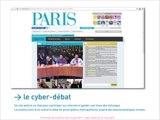 > le cyber-débat
Un site web et un chat pour participer sur internet et garder une trace des échanges
La construction d'un scénario idéal de participation métropolitaine inspiré des bonnes pratiques locales

                    Printemps de la Démocratie Locale 2011 - cyber-débat du 31 mars 2011
 