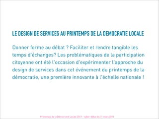 LE DESIGN DE SERVICES AU PRINTEMPS DE LA DEMOCRATIE LOCALE

Donner forme au débat ? Faciliter et rendre tangible les
temps d'échanges? Les problématiques de la participation
citoyenne ont été l'occasion d'expérimenter l'approche du
design de services dans cet événement du printemps de la
démocratie, une première innovante à l'échelle nationale !




            Printemps de la Démocratie Locale 2011 - cyber-débat du 31 mars 2011
 