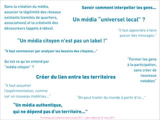 Dans la création du média,                                  Savoir comment interpeller les gens...
associer la légitimité des réseaux
existants (comités de quartiers,
associations) et la créativité des
                                                    Un média “universel local” ?
découvreurs (appels à idées).
                                                                                              “Il faut apprendre à faire
                                                                                               passer des messages.”
        “Un média citoyen n’est pas un label !”
“Il faut commencer par analyser les besoins des citoyens...”

                                                                                                    “Former les gens
Qu’est ce qu’on entend par
                                                                                                    à la participation,
“média citoyen” ?
                                                                                                        sans créer de
                                                                                                            nouveaux
                    Créer du lien entre les territoires
                                                                                                            notables”
“Il faut assumer
l’expérimentation, comme
sur un nouveau matériau...”                             “On peut traiter du monde à partir d’ici...”

     “Un média authentique,
     qui ne dépend pas d’un territoire...”
                       Printemps de la Démocratie Locale 2011 - cyber-débat du 31 mars 2011
 