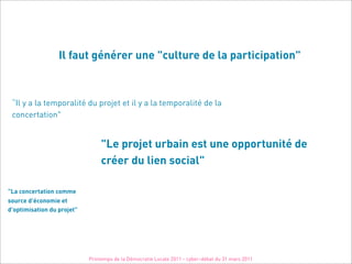 Il faut générer une "culture de la participation"



 “Il y a la temporalité du projet et il y a la temporalité de la
 concertation"


                                 "Le projet urbain est une opportunité de
                                 créer du lien social"

"La concertation comme
source d'économie et
d'optimisation du projet"




                            Printemps de la Démocratie Locale 2011 - cyber-débat du 31 mars 2011
 
