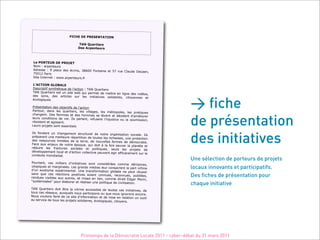 !
                             "#$%&!'&!()&*&+,-,#.+!
                                         !
                                  ,/0/!123456748!
                                 '78!-497:57248!
                                         !
                                         !
    !
    ;7!(.),&<)!'&!().=&,!!
    "#$!%!&'()*+),'-!
   ./')--)! %! 0! (1&2)! /)-! 32'4*-5! 67899! :#*+&4*)! )+! ;<! ',)!
                                                                        =1&,/)! >)2&)*5!
   <;9?@!A&'4-!
   B4+)!C*+)'*)+!%!DDDE&'()*+),'-EF'!
   !
   ;>-$,#.+!?;.@-;&!
   >)-2'4(+4F!-G*+H3+4I,)!/)!1J&2+4#*!%!K313!L,&'+4)'-!
   K313!L,&'+4)'-!)-+!,*!-4+)! D)M!I,4!()'$)+!/)!$)++')!)*
                                                                     !14N*)! /)-!O4/3#-5!



                                                                                               > fiche
   /)-! -#*-5! /)-! &'+421)-! -,'! 1)-! 4*4+4&+4O)-! -#14/&4')-5!
                                                                          24+#G)**)-! )+!
  32#1#N4I,)-!!
  !
  A'3-)*+&+4#*!/)-!#MP)2+4F-!/)!1J&2+4#*!
  A&'+#,+5! /&*-! 1)-! I,&'+4)'-5! 1)-! O411&N)-5! 1)-! $3+'#(#1)-5
                                                                         ! 1)-! ('&+4I,)-!


                                                                                               de présentation
  2H&*N)*+E! >)-! F)$$)-! )+! /)-! H#$$)-! -)! 1QO)*+! )+! /324/)
                                                                          *+! /J&$314#')'!
  1),'-! 2#*/4+4#*-! /)! O4)E! C1-! (&'1)*+5! ')F,-)*+! 1J4*P,-+42)!
                                                                     #,! 1&! -#,$4--4#*5!
  '3-4-+)*+!)+!&N4--)*+E!
  R),'-!('#P)+-!-#*+!)--)*+4)1-!
  !



                                                                                               des initiatives
  C1-! F#*/)*+! ,*! 2H&*N)$)*+! -+',2+,')1! /)! *#+')! #'N&*4-&+4#*
                                                                            ! -#24&1)E! C1-!
  ('3(&')*+!,*)!$)411),')!'3(&'+4+4#*!/)!+#,+)-!1)-!'42H)--)-5!,*
                                                                             )!('#+)2+4#*!
  /)-! ')--#,'2)-! 14$4+3)-! /)! 1&! +)'')5! /)! *#,O)11)-! F#'$)-
                                                                      ! /)! /3$#2'&+4)E!
 :&2)! &,S! )*P),S! /)! *#+')! 3(#I,)5! I,4! /#4+! T! 1&! F#4-! -&,O)
                                                                        '! 1&! (1&*Q+)! )+!
 '3/,4')! 1)-! F'&2+,')-! -#24&1)-! )+! (#14+4I,)-5! -),1-!
                                                                      1)-! ('#P)+-! /)!
 /3O)1#(()$)*+!1#2&1!)+!/J&2+4#*!2#11)2+4O)!(),O)*+!&N4'!)FF
                                                                      42&2)$)*+!-,'!1)!
 2#*+)S+)!$#*/4&14-3E!
 !                                                                                             Une sélection de porteurs de projets
 A#,'+&*+5! 2)-! $4114)'-! /J4*4+4&+4O)-! -#*+! 2#*-4/3'3)-! 2#$$
                                                                           )! /3'4-#4')-5!
 ,+#(4I,)-!)+!$&'N4*&1)-E!R)-!N'&*/-! $3/4&-!1),'! 2#*-&2')*+!1&
 /J,*! )S#+4-$)! )S(3'4$)*+&1E! U*)! +'&*-F#'$&+4#*! N1#M&1
                                                                             !(&'+!4*F4$)!     locaux innovants et participatifs.
                                                                    )! *)! (),+! '3,--4'!
-&*-! I,)! 2)-! '3&2+4#*-! (#-4+4O)-! -#4)*+! 2#**,)-5! ')2#**
')*/,)-! O4-4M1)-! &,S! &,+')-5! )+! $4-)-! )*! 14)*5! 2#$$)! /4'&4+!
                                                                        ,)-5! (,M143)-5!       Des fiches de présentation pour
                                                                           V/N&'! W#'4*5!
X-G-+Q$4-3)-Y!(#,'!31&M#')'!)+!'3&14-)'!,*)!(#14+4I,)!/)!24O414-&
!
                                                                            +4#*E!             chaque initiative
K313! L,&'+4)'-! /#4+! Z+')! 1&! O4+'4*)! &22)--4M1)! /)! +#,+)-!
                                                                   2)-! 4*4+4&+4O)-5! /)!
+#,-!2)-!'3-)&,S5!&,SI,)1-!*#,-!(&'+424(#*-!#,!I,)!*#,-!4N*#
                                                                           '#*-!)*2#')E!
"#,-!O#,1#*-!F&4')! /)!2)! -4+)!/J4*F#'$&+4#*!)+!/)!$4-)!)*
                                                                     !')1&+4#*!,*! #,+41!
&,!-)'O42)!/)!+#,-!1)-!('#P)+-!-#14/&4')-5!32#1#N4I,)-5!24+#G)*
                                                                         -E!
!




                                      Printemps de la Démocratie Locale 2011 - cyber-débat du 31 mars 2011
 
