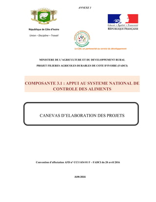 Convention d’affectation AFD n° CCI 1434 01 F – FADCI du 28 avril 2016
République de Côte d’Ivoire
Union – Discipline – Travail
ANNEXE 1
Le C2D, un partenariat au service du développement
MINISTERE DE L’AGRICULTURE ET DU DEVELOPPEMENT RURAL
PROJET FILIERES AGRICOLES DURABLES DE COTE D’IVOIRE (FADCI)
COMPOSANTE 3.1 : APPUI AU SYSTEME NATIONAL DE
CONTROLE DES ALIMENTS
CANEVAS D’ELABORATION DES PROJETS
JUIN 2016
 
