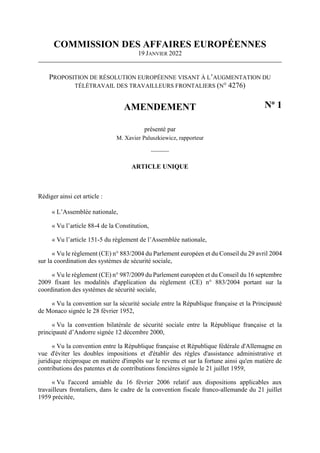 COMMISSION DES AFFAIRES EUROPÉENNES
19 JANVIER 2022
PROPOSITION DE RÉSOLUTION EUROPÉENNE VISANT À L’AUGMENTATION DU
TÉLÉTRAVAIL DES TRAVAILLEURS FRONTALIERS (N° 4276)
AMENDEMENT No
1
présenté par
M. Xavier Paluszkiewicz, rapporteur
----------
ARTICLE UNIQUE
Rédiger ainsi cet article :
« L’Assemblée nationale,
« Vu l’article 88-4 de la Constitution,
« Vu l’article 151-5 du règlement de l’Assemblée nationale,
« Vu le règlement (CE) n° 883/2004 du Parlement européen et du Conseil du 29 avril 2004
sur la coordination des systèmes de sécurité sociale,
« Vu le règlement (CE) n° 987/2009 du Parlement européen et du Conseil du 16 septembre
2009 fixant les modalités d'application du règlement (CE) n° 883/2004 portant sur la
coordination des systèmes de sécurité sociale,
« Vu la convention sur la sécurité sociale entre la République française et la Principauté
de Monaco signée le 28 février 1952,
« Vu la convention bilatérale de sécurité sociale entre la République française et la
principauté d’Andorre signée 12 décembre 2000,
« Vu la convention entre la République française et République fédérale d'Allemagne en
vue d'éviter les doubles impositions et d'établir des règles d'assistance administrative et
juridique réciproque en matière d'impôts sur le revenu et sur la fortune ainsi qu'en matière de
contributions des patentes et de contributions foncières signée le 21 juillet 1959,
« Vu l'accord amiable du 16 février 2006 relatif aux dispositions applicables aux
travailleurs frontaliers, dans le cadre de la convention fiscale franco-allemande du 21 juillet
1959 précitée,
 