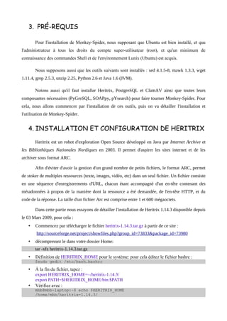 3. PRÉ-REQUIS

       Pour l'installation de Monkey-Spider, nous supposant que Ubuntu est bien installé, et que
l'administrateur à tous les droits du compte super-utilisateur (root), et qu'un minimum de
connaissance des commandes Shell et de l'environnement Lunix (Ubuntu) est acquis.

       Nous supposons aussi que les outils suivants sont installés : sed 4.1.5-8, mawk 1.3.3, wget
1.11.4, grep 2.5.3, unzip 2.25, Python 2.6 et Java 1.6 (JVM).

       Notons aussi qu'il faut installer Heritrix, PostgreSQL et ClamAV ainsi que toutes leurs
composantes nécessaires (PyGreSQL, SOAPpy, pYsearch) pour faire tourner Monkey-Spider. Pour
cela, nous allons commencer par l'installation de ces outils, puis on va détailler l'installation et
l'utilisation de Monkey-Spider.


   4. INSTALLATION ET CONFIGURATION DE HERITRIX

       Heritrix est un robot d'exploration Open Source développé en Java par Internet Archive et
les Bibliothèques Nationales Nordiques en 2003. Il permet d'aspirer les sites internet et de les
archiver sous format ARC.

       Afin d'éviter d'avoir la gestion d'un grand nombre de petits fichiers, le format ARC, permet
de stoker de multiples ressources (texte, images, vidéo, etc) dans un seul fichier. Un fichier consiste
en une séquence d'enregistrements d'URL, chacun étant accompagné d'un en-tête contenant des
métadonnées à propos de la manière dont la ressource a été demandée, de l'en-tête HTTP, et du
code de la réponse. La taille d'un fichier Arc est comprise entre 1 et 600 mégaoctets.

       Dans cette partie nous essayons de détailler l'installation de Heritrix 1.14.3 disponible depuis
le 03 Mars 2009, pour cela :
   •   Commencez par télécharger le fichier heritrix-1.14.3.tar.gz à partir de ce site :
        http://sourceforge.net/project/showfiles.php?group_id=73833&package_id=73980
   •   décompressez le dans votre dossier Home:
       tar -xfz heritrix-1.14.3.tar.gz
   •   Définition de HERITRIX_HOME pour le système: pour cela éditez le fichier bashrc :
       $sudo gedit /etc/bash.bashrc

   •   À la fin du fichier, tapez :
       export HERITRIX_HOME=~/heritrix-1.14.3/
       export PATH=$HERITRIX_HOME/bin:$PATH
   •   Vérifiez avec :
       mbb@mbb-laptop:~$ echo $HERITRIX_HOME
       /home/mbb/heritrix-1.14.3/
 