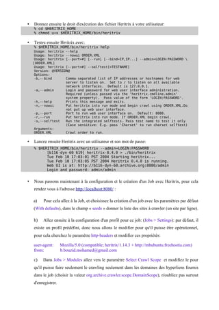 •   Donnez ensuite le droit d'exécution des fichier Heritrix à votre utilisateur:
    % cd $HERITRIX_HOME
    % chmod u+x $HERITRIX_HOME/bin/heritrix

•   Testez ensuite Heritrix avec:
    % $HERITRIX_HOME/bin/heritrix help
     Usage: heritrix --help
     Usage: heritrix --nowui ORDER.XML
     Usage: heritrix [--port=#] [--run] [--bind=IP,IP...] --admin=LOGIN:PASSWORD 
    [ORDER.XML]
     Usage: heritrix [--port=#] --selftest[=TESTNAME]
     Version: @VERSION@
     Options:
     -b,--bind       Comma-separated list of IP addresses or hostnames for web
                     server to listen on. Set to / to listen on all available
                     network interfaces. Default is 127.0.0.1.
     -a,--admin      Login and password for web user interface administration.
                     Required (unless passed via the 'heritrix.cmdline.admin'
                     system property). Pass value of the form 'LOGIN:PASSWORD'.
     -h,--help       Prints this message and exits.
     -n,--nowui      Put heritrix into run mode and begin crawl using ORDER.XML.Do
                     not put up web user interface.
     -p,--port       Port to run web user interface on. Default: 8080.
     -r,--run        Put heritrix into run mode. If ORDER.XML begin crawl.
     -s,--selftest   Run the integrated selftests. Pass test name to test it only
                     (Case sensitive: E.g. pass 'Charset' to run charset selftest)
     Arguments:
     ORDER.XML       Crawl order to run.

•   Lancez ensuite Heritrix avec un utilisateur et son mot de passe:
    % $HERITRIX_HOME/bin/heritrix --admin=LOGIN:PASSWORD
          [b116-dyn-60 619] heritrix-0.4.0 > ./bin/heritrix
          Tue Feb 10 17:03:01 PST 2004 Starting heritrix...
          Tue Feb 10 17:03:05 PST 2004 Heritrix 0.4.0 is running.
          Web UI is at: http://b116-dyn-60.archive.org:8080/admin
          Login and password: admin/admin


•   Nous passons maintenant à la configuration et le création d'un Job avec Heritrix, pour cela
    rendez vous à l'adresse http://localhost:8080/ :

    a)   Pour cela allez à la Job, et choisissez la création d'un job avec les paramètres par défaut
    (With defaults), dans le champ « seeds » donner la liste des sites à crawler (un site par ligne).

    b)   Allez ensuite à la configuration d'un profil pour ce job: (Jobs > Settings): par défaut, il
    existe un profil prédéfini, donc nous allons le modifier pour qu'il puisse être opérationnel,
    pour cela cherchez le paramètre http-headers et modifier ces propriétés:

    user-agent:      Mozilla/5.0 (compatible; heritrix/1.14.3 + http://mbubuntu.freehostia.com)
    from:            b.bouzid.mohamed@gmail.com

    c)   Dans Jobs > Modules allez vers le paramètre Select Crawl Scope et modifiez le pour
    qu'il puisse faire seulement le crawling seulement dans les domaines des hyperliens fournis
    dans le job (choisir la valeur org.archive.crawler.scope.DomainScope), n'oubliez pas surtout
    d'enregistrer.
 