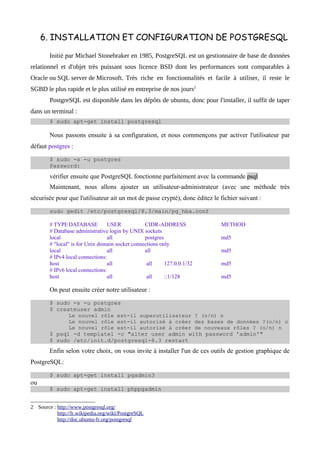 6. INSTALLATION ET CONFIGURATION DE POSTGRESQL

        Initié par Michael Stonebraker en 1985, PostgreSQL est un gestionnaire de base de données
relationnel et d'objet très puissant sous licence BSD dont les performances sont comparables à
Oracle ou SQL server de Microsoft. Très riche en fonctionnalités et facile à utiliser, il reste le
SGBD le plus rapide et le plus utilisé en entreprise de nos jours2
        PostgreSQL est disponible dans les dépôts de ubuntu, donc pour l'installer, il suffit de taper
dans un terminal :
        $ sudo apt-get install postgresql

        Nous passons ensuite à sa configuration, et nous commençons par activer l'utilisateur par
défaut postgres :
        $ sudo -s -u postgres
        Password:
        vérifier ensuite que PostgreSQL fonctionne parfaitement avec la commande psql
        Maintenant, nous allons ajouter un utilisateur-administrateur (avec une méthode très
sécurisée pour que l'utilisateur ait un mot de passe crypté), donc éditez le fichier suivant :
        sudo gedit /etc/postgresql/8.3/main/pg_hba.conf

        # TYPE DATABASE          USER            CIDR-ADDRESS                METHOD
        # Database administrative login by UNIX sockets
        local                    all             postgres                    md5
        # "local" is for Unix domain socket connections only
        local                    all             all                         md5
        # IPv4 local connections:
        host                     all              all     127.0.0.1/32       md5
        # IPv6 local connections:
        host                     all              all     ::1/128            md5

        On peut ensuite créer notre utilisateur :
        $ sudo -s -u postgres
        $ createuser admin
              Le nouvel rôle est-il superutilisateur ? (o/n) n
              Le nouvel rôle est-il autorisé à créer des bases de données ?(o/n) o
              Le nouvel rôle est-il autorisé à créer de nouveaux rôles ? (o/n) n
        $ psql -d template1 -c "alter user admin with password 'admin'"
        $ sudo /etc/init.d/postgresql-8.3 restart
        Enfin selon votre choix, on vous invite à installer l'un de ces outils de gestion graphique de
PostgreSQL:
        $ sudo apt-get install pgadmin3
ou
        $ sudo apt-get install phppgadmin


2 Source : http://www.postgresql.org/
           http://fr.wikipedia.org/wiki/PostgreSQL
           http://doc.ubuntu-fr.org/postgresql
 