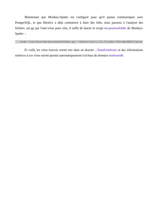 Maintenant que Monkey-Spider est configuré pour qu'il puisse communiquer avec
PostgreSQL, et que Heritrix a déjà commencé à faire des Jobs, nous passons à l'analyse des
fichiers .arc.gz par l'anti-virus pour cela, il suffit de lancer le script ms-processfolder de Monkey-
Spider :

    sudo /usr/bin/ms-processfolder.py ~/heritrix-1.14.3/jobs/<FolderARC>/arcs


       Et voilà, les virus trouvés seront mis dans un dossier ../found-malware et des informations
relatives à ces virus seront ajoutés automatiquement à la base de données malwaredb.
 