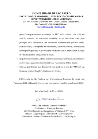 UNIVERSIDADE DE SÃO PAULO
      FACULDADE DE FILOSOFIA, LETRAS E CIÊNCIAS HUMANAS
                   DEPARTAMENTO DE LETRAS MODERNAS
          Av. Prof. Luciano Gualberto, 403 – Letras – Cidade Universitária
                        São Paulo - SP - Tel: (55 11) 3091-5041
                          www.fflch.usp.br - dlm@usp.br


      pour l’enseignement-apprentissage du FLE et la création, du point de

      vue du contenu, de nouveaux matériels ; et un deuxième volet, plus

      pratique, lié à l’utilisation des ressources informatiques (édition vidéo,

      édition audio, sauvegarde de documents, création de sites, construction

      d’infographiques etc). Ce deuxième volet sera assuré par Gisele Galafacci

      et Valkíria Santos, spécialistes en TICE.

    Registre du projet FLELIMM comme un projet d’extension universitaire

      auprès des organismes responsables de l’Université de São Paulo.

    Mise au point finale des documents qui iront sur le site de l’APFESP (en

      lien avec celui de l’AQEFLS) et dans les écoles.



      L’Université de São Paulo se met d’accord pour les dates du projet – de

l’automne 2011 à l’hiver 2012, avec une prorogation possible pour l’année 2013.



                        Fait à São Paulo, le 25 avril 2011




                   Profa. Dra. Cristina Casadei Pietraróia
                       Professeur et directrice d’études
          Vice-Coordinatrice du Programme d’Etudes de 3ème cycle
            «Etudes Linguistiques, Littéraires et Tradutologiques»
         Faculté des Lettres – Université de São Paulo - crispi@usp.br
 