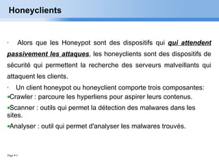 Honeyclients Alors que les Honeypot sont des dispositifs qui  qui attendent passivement les attaques , les honeyclients sont des dispositifs de sécurité qui permettent la recherche des serveurs malveillants qui attaquent les clients. Un client honeypot ou honeyclient comporte trois composantes: Crawler : parcoure les hyperliens pour aspirer leurs contenus. Scanner : outils qui permet la détection des malwares dans les sites. Analyser : outil qui permet d'analyser les malwares trouvés. 