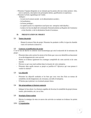 4
- Présentez l’équipe dirigeante en ne retenant que les postes clés (un à deux postes) : titre,
nom et prénoms, description des principales tâches, qualification et expérience.
- Présentez la fiche signalétique de l’entité.
Indiquez :
- le nom (ou la raison sociale ou la dénomination sociale) ;
- la localisation ;
- la forme juridique ;
- le capital social et sa répartition (sauf pour une entreprise individuelle) ;
- la date et le lieu du dépôt de la demande d'immatriculation au Registre du Commerce
et des Sociétés et de la déclaration fiscale d’existence.
II- PRESENTATION DU PROJET
2.1 Nature du projet
- Donner la raison d’être du projet. Présentez les produits à offrir, le type de clientèle
visée et le territoire à desservir.
2.2 Contexte et justification du projet
C’est le lieu de décrire le contexte socio-économique qui crée la nécessité de la naissance du
projet :
- Présenter dans cette section les atouts et les freins que vous avez identifiés au lancement
et au développement de votre activité.
- Mettre en évidence également les avantages compétitifs de votre activité et de votre
marché.
- Préciser ce qui vous rend confiant dans la réussite de votre entreprise.
- Présenter dans quelle mesure ce projet se justifie-t-il ? Qu'est-ce qui vous pousse à
vouloir le réaliser?
2.3 Les objectifs
- Présenter les objectifs souhaités et les buts que vous vous êtes fixés en termes de
rentabilité, de développement, de croissance, de taille d’entreprise.
- N’hésitez pas à préciser vos éventuels projets futurs.
2.4 Site géographique et facteurs naturels
- Indiquer le lieu choisi. Les facteurs capables de favoriser la rentabilité du projet (réseau
routier, pluviométrie, etc.) en ce lieu.
2.5 Stratégie d’intervention
- Décrire la stratégie de mise en œuvre des activités en mettant en évidence les points
suivants :
2.5.1 L’organisation
 