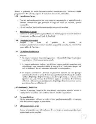 5
Décrire le processus de production/transformation/commercialisation : différentes étapes,
programmation des activités, capacité de réalisation des activités, débouchés…
2.5.2 La politique d’achat
- Présenter les fournisseurs avec qui vous traitez ou comptez traiter et les conditions des
relations commerciales (prix pratiqués ou négociés, délais de livraison, quantité
commandée.
- Décrire le rythme d’approvisionnement en intrants ou marchandises.
2.6 Antécédents du projet
- Donner ici un aperçu général du projet depuis son démarrage jusqu’à ce jour, si l’activité
existait avant la rédaction de l’étude de faisabilité.
2.6.1 Description de l’activité
- Indiquer les types de produits, le système de
production/transformation/commercialisation, les quantités annuelles, les points forts et
points faibles de l’activité,…
2.6.2 Les moyens mis en œuvre
- Présenter :
 les moyens humains et structure d’organisation : indiquez l'effectif par fonction dont
vous disposez et le niveau de salaire actuel ;
 les moyens techniques : indiquez les différents moyens matériel et outillage dont
vous disposez pour assurer la conduite de votre activité (si nécessaire joignez une
liste en annexe) et précisez les dates d'acquisition, coûts et quantité ;
 les moyens commerciaux : décrivez les principaux éléments de votre politique
commerciale actuelle en termes de politique de produit (caractéristiques des produits
vendus), de politique de prix (niveau de prix de vos produits), de politique qualité
(gammes, etc.), de politique de distribution (type de canal (aux) de distribution
utilisé(s) – délais et modes de règlement), de politique de communication (actions
promotionnelles ou publicitaires).
2.6.3- Les données financières
- Présenter la situation financière des trois derniers exercices ou années d’activité en
s’appuyant sur les chiffres clés : chiffre d’affaires, résultat d’exploitation.
2.7 Forces et faiblesses
- Décrire les avantages inhérents au projet et listez les obstacles probables à rencontrer
dans la réalisation du projet au plan interne.
2.8 Chronogramme du projet
- Estimer le temps nécessaire à la réalisation de votre projet en tenant compte des étapes
nécessaires à sa mise en place.
 