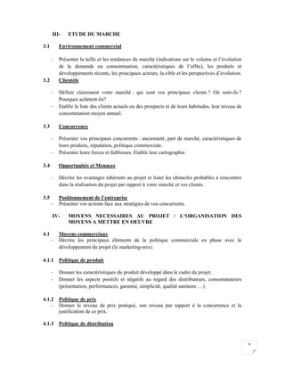 6
III- ETUDE DU MARCHE
3.1 Environnement commercial
- Présenter la taille et les tendances du marché (indications sur le volume et l’évolution
de la demande ou consommation, caractéristiques de l’offre), les produits et
développements récents, les principaux acteurs, la cible et les perspectives d’évolution.
3.2 Clientèle
- Définir clairement votre marché : qui sont vos principaux clients ? Où sont-ils ?
Pourquoi achètent-ils?
- Etablir la liste des clients actuels ou des prospects et de leurs habitudes, leur niveau de
consommation moyen annuel.
3.3 Concurrence
- Présenter vos principaux concurrents : ancienneté, part de marché, caractéristiques de
leurs produits, réputation, politique commerciale.
- Présenter leurs forces et faiblesses. Etablir leur cartographie.
3.4 Opportunités et Menaces
- Décrire les avantages inhérents au projet et lister les obstacles probables à rencontrer
dans la réalisation du projet par rapport à votre marché et vos clients.
3.5 Positionnement de l’entreprise
- Présenter vos actions face aux stratégies de vos concurrents.
IV- MOYENS NECESSAIRES AU PROJET / L’ORGANISATION DES
MOYENS A METTRE EN OEUVRE
4.1 Moyens commerciaux
- Décrire les principaux éléments de la politique commerciale en phase avec le
développement du projet (le marketing-mix).
4.1.1 Politique de produit
- Donner les caractéristiques du produit développé dans le cadre du projet.
- Donner les aspects positifs et négatifs au regard des distributeurs, consommateurs
(présentation, performances, garantie, simplicité, qualité sanitaire …)
4.1.2 Politique de prix
- Donner le niveau de prix pratiqué, son niveau par rapport à la concurrence et la
justification de ce prix.
4.1.3 Politique de distribution
 