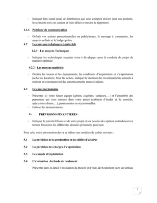 7
- Indiquer le(s) canal (aux) de distribution que vous comptez utiliser pour vos produits,
les contacts avec ces canaux et leurs délais et modes de règlement.
4.1.1 Politique de communication
- Définir vos actions promotionnelles ou publicitaires, le message à transmettre, les
moyens utilisés et le budget prévu.
4.2 Les moyens techniques et matériels
4.2.1- Les moyens Techniques
- Indiquer les technologies acquises et/ou à développer pour la conduite du projet de
manière optimale
4.2.2- Les moyens matériels
- Décrire les locaux et les équipements, les conditions d’acquisitions et d’exploitation
(achat ou location). Pour les achats, indiquer le montant des investissements annuels à
réaliser et le montant réel des amortissements annuels induits.
4.3 Les moyens humains
- Présenter ici votre future équipe (gérant, cogérant, vendeurs,…) et l’ensemble des
personnes qui vous entoure dans votre projet (cabinets d’études et de conseils,
spécialistes divers,…), permanentes ou occasionnelles.
- Estimer les rémunérations.
V- PREVISIONS FINANCIERES
- Indiquer le potentiel financier de votre projet et ses besoins de capitaux en traduisant en
termes financiers les différentes données présentées plus haut.
Pour cela, votre présentation devra se référer aux modèles de cadres suivants :
5.1 La prévision de la production et du chiffre d’affaires
5.2 La prévision des charges d’exploitation
5.3 Le compte d’exploitation
5.4 L’évaluation du fonds de roulement
- Présenter dans le détail l’évaluation du Besoin en Fonds de Roulement dans un tableau
 