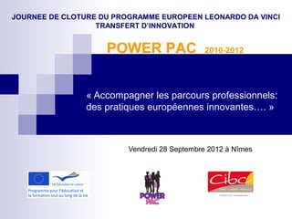 « Accompagner les parcours professionnels: 
des pratiques européennes innovantes…. »
Vendredi 28 Septembre 2012 à Nîmes
JOURNEE DE CLOTURE DU PROGRAMME EUROPEEN LEONARDO DA VINCI
TRANSFERT D’INNOVATION
POWER PAC 2010-2012
 