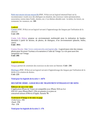 Parle-moi encore (niveau moyen B) (PDF, 58 Ko) est un logiciel interactif basé sur la
reconnaissance vocale avec des dialogues en situation, des exercices variés (prononciation,
association, remise dans l'ordre, dictées, etc.). Les thèmes abordés sont : la météo, les loisirs, au
restaurant, les vacances, etc. 20$


Ludiciel
Cantare (PDF, 50 Ko) est un logiciel servant à l'apprentissage des langues par l'utilisation de la
chanson.
Coût :20$

Comic Life Deluxe propose un environnement multimodal pour la réalisation de bandes-
dessinées à partir de dessins, de photos, de dialogues, d’un environnement (planche, bulles,
cases).
Coût : 50 $

Comics Novela : http://www.comicsnovela.com/register.php . Logiciel pour créer des romans-
photos pour favoriser l’écriture et la narration à l’aide de l’image. La voix peut aussi être
enregistrée sur l’image.
Coût :30$


Logiciels-auteur
Netquiz permet de construire des exercices ou des tests sur Internet. Coût : 20$

Di@logos (PDF, 50 Ko) est un logiciel servant à l'apprentissage des langues par l'utilisation de la
dictée et la création de dictées.
Coût :22$

Total pour les logiciels de la série 1 : 667$

DEUXIÈME SÉRIE : LOGICIELS DE TRAITEMENT D’IMAGES ET DE SONS
Éditeurs de son et de vidéo
L'application iPhone de Vimeo est compatible avec iPhone 3GS ou 4 et
iOS 4.0+ pour iPhone/iPad 2. Elle est gratuite et se pose en
concurrent sérieux d'iMovie d'Apple, facturée 7$

Traitement d’image et de mise en page
-Color Lava : 3 $
-Eazel : 5 $
-Nav : 2 $

Total pour les logiciels de la série 2 : 17$
 