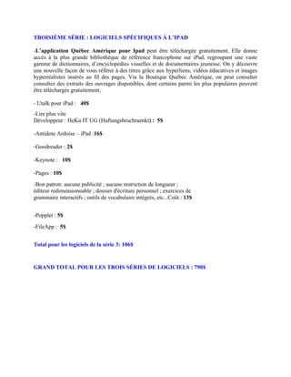 TROISIÈME SÉRIE : LOGICIELS SPÉCIFIQUES À L’IPAD

-L’application Québec Amérique pour Ipad peut être téléchargée gratuitement. Elle donne
accès à la plus grande bibliothèque de référence francophone sur iPad, regroupant une vaste
gamme de dictionnaires, d’encyclopédies visuelles et de documentaires jeunesse. On y découvre
une nouvelle façon de vous référer à des titres grâce aux hyperliens, vidéos éducatives et images
hyperréalistes insérés au fil des pages. Via la Boutique Québec Amérique, on peut consulter
consultez des extraits des ouvrages disponibles, dont certains parmi les plus populaires peuvent
être téléchargés gratuitement.

- Utalk pour iPad : 40$
-Lire plus vite
Développeur : HeKu IT UG (Haftungsbeschraenkt) : 5$

-Antidote Ardoise – iPad :16$

-Goodreader : 2$

-Keynote : 10$

-Pages : 10$
-Bon patron: aucune publicité ; aucune restriction de longueur ;
éditeur redimensionnable ; dossier d'écriture personnel ; exercices de
grammaire interactifs ; outils de vocabulaire intégrés, etc...Coût : 13$


-Popplet : 5$
-FileApp : 5$


Total pour les logiciels de la série 3: 106$


GRAND TOTAL POUR LES TROIS SÉRIES DE LOGICIELS : 790$
 