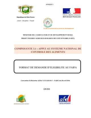 Convention d’affectation AFD n° CCI 1434 01 F – FADCI du 28 avril 2016
République de Côte d’Ivoire
Union – Discipline – Travail
ANNEXE 3
Le C2D, un partenariat au service du développement
MINISTERE DE L’AGRICULTURE ET DU DEVELOPPEMENT RURAL
PROJET FILIERES AGRICOLES DURABLES DE COTE D’IVOIRE (FADCI)
COMPOSANTE 3.1 : APPUI AU SYSTEME NATIONAL DE
CONTROLE DES ALIMENTS
FORMAT DE DEMANDE D’ELIGIBILITE AU FAIFA
JUIN 2016
 
