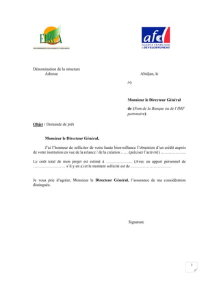 2
Dénomination de la structure
Adresse Abidjan, le
Signature
Objet : Demande de prêt
Monsieur le Directeur Général,
J’ai l’honneur de solliciter de votre haute bienveillance l’obtention d’un crédit auprès
de votre institution en vue de la relance / de la création ……(préciser l’activité) ……………….
Le coût total de mon projet est estimé à ……………….. (Avec un apport personnel de
…………………… s’il y en a) et le montant sollicité est de …………………………
Je vous prie d’agréer, Monsieur le Directeur Général, l’assurance de ma considération
distinguée.
Signature
/-)
Monsieur le Directeur Général
de (Nom de la Banque ou de l’IMF
partenaire)
ABIDJAN
 