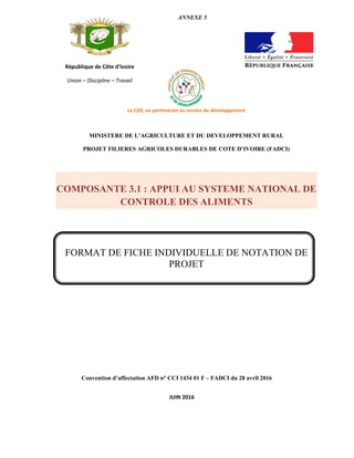 Convention d’affectation AFD n° CCI 1434 01 F – FADCI du 28 avril 2016
République de Côte d’Ivoire
Union – Discipline – Travail
ANNEXE 5
Le C2D, un partenariat au service du développement
MINISTERE DE L’AGRICULTURE ET DU DEVELOPPEMENT RURAL
PROJET FILIERES AGRICOLES DURABLES DE COTE D’IVOIRE (FADCI)
COMPOSANTE 3.1 : APPUI AU SYSTEME NATIONAL DE
CONTROLE DES ALIMENTS
FORMAT DE FICHE INDIVIDUELLE DE NOTATION DE
PROJET
JUIN 2016
 