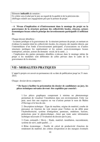 10
Eléments indicatifs de notation :
Ce critère sera évalué par le jury au regard de la qualité et de la précision des
chiffrages relatifs aux engagements pris par le porteur de projet
- 6 Niveau d’implication et d’intéressement dans le montage du projet ou la
gouvernance de la structure porteuse des collectivités locales, citoyens, acteurs
économiques locaux selon le principe des investissements participatifs (Coefficient
2):
Chaque dossier détaillera :
- la nature juridique et la gouvernance de la structure porteuse du projet, en mettant en
évidence la manière dont les collectivités locales, les citoyens (de manière directe, par
l’intermédiaire d’un fonds d’investissement participatif, d’associations ou d’autres
structures juridiques les représentant) et les acteurs socio-économiques locaux
(entreprises, artisans, acteurs du domaine social, de la santé…).
- l’implication des parties prenantes détaillées ci-dessus dans le montage même du
projet si les modalités sont différentes de celles prévues dans le cadre de la
gouvernance de la structure.
VII - MODALITES PRATIQUES
L’appel à projets est ouvert en permanence de sa date de publication jusqu’au 31 mars
2014.
Chaque dossier devra comporter :
* De façon à faciliter la présentation du dossier de candidature au jury, les
pièces techniques suivantes devront être expédiées par courriel :
1. Les pièces graphiques comprenant à minima un photomontage
permettant de visualiser l’installation dans son environnement. Cette vue
peut, aussi être une esquisse ou vue d’artiste portant le nom du Maître
d’Ouvrage et le lieu du site.
2. Description technique : Type de machine, origine du matériel, courbe de
puissance en fonction du vent moyen pour l’éolien ou du débit pour
l’hydroélectricité, système d'intégration, panneaux, onduleurs, liaisons,
protections pour le photovoltaïque…Ainsi que toute autre information
technique nécessaire à l’évaluation du dossier par le jury.
3. Couts estimatifs / Devis : Etude, matériel, installation, raccordement,
système de suivi, audit qualité….)
4. Bilan économique : Feuille de calcul de productivité (fonction du
rendement du matériel, des critères d'exposition et des masques éventuels
 